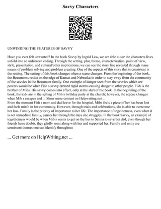 Savvy Characters
UNWINDING THE FEATURES OF SAVVY
Have you ever felt unwanted? In the book Savvy by Ingrid Law, we are able to see the characters lives
unfold into an unforseen ending. Through the setting, plot, theme, characterization, point of view,
style, presentation, and cultural/other implications, we can see the story line revealed through many
means of problem solving and problem creating. One of the aspects of this story that is consistent is
the setting. The setting of this book changes when a scene changes. From the beginning of the book,
the Beaumonts reside on the edge of Kansas and Nebraska in order to stay away from the community
of the savvies in the Beaumont family. One example of danger seen from the savvies which are
powers would be when Fish s savvy created rapid storms causing danger to other people. Fish is the
brother of Mibs. His savvy comes into effect, only at the start of the book. In the beginning of the
book, the kids are in the setting of Mib s birthday party at the church; however, the secene changes
when Mib s escapes and ... Show more content on Helpwriting.net ...
From the moment Fish s mom and dad leave for the hospital, Mibs feels a piece of her has been lost
and feels misfit in her community. However, through trials and celebrations, she is able to overcome
her loss. Family is the priority of importance to her life. The importance of togetherness, even when it
is not immediate family, carries her through the days she struggles. In the book Savvy, an example of
togetherness would be when Mib s wants to get on the bus to Salina to save her dad, even though her
friends have doubts, they gladly went along with her and supported her. Family and unity are
consistent themes one can identify throughout
... Get more on HelpWriting.net ...
 