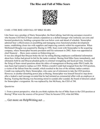 The Rise and Fall of Mike Sears
CASE: 4 THE RISE AND FALL OF MIKE SEARS
Like Sears was a prodigy of Harry Stonecipher, the blunt talking, hard driving aerospace executive
who became CEO first of Sears earned a reputation as a skilled manager who restlessly cut costs and
boosted productivity, building a program that was below costs and ahead of schedule. Stonecipher
admired Sear s effectiveness at assembling and managing cross functional product development
teams, establishing closer ties with suppliers and improving controls within his organization. When
McDonnell Douglas was acquired by Boeing in 1996, Sears went with Stonecipher to the acquiring
company, where Stonecipher became president until his retirement in 2002. Sears was appointed as
chief financial ... Show more content on Helpwriting.net ...
It was also alleged that Druyun broke the law by telling Boeing employees confidential information
about how Airbus had priced its bid for the tanker contract. Boeing fired Mike Sears immediately, and
ultimately both he and Druyun pleaded guilty to criminal wrongdoing and faced jail time. Ironically
the firing of Sears raised questions about the ethics of management at Boeing under Phil Condit, the
man Sears had wanted to replace as CEO. Within a month Condit had resigned from the CEO position,
a victim of the fallout from the scandal, which resulted in the loss of the military tanker contract.
Condit was replaced by Harry Stonecipher, who came out of retirement to take the CEO position.
However, in another disturbing power play at Boeing, Stonecipher was himself forced to step down
after a leaked e mail message revealed that he had initiated an extramarital affair with an employee at
Boeing. Fearing that Boeing was becoming mired in scandal after scandal, the board of directors asked
for Stonecipher s resignation. He was replaced by Jim McNeary, the CEO of 3M.
Questions
1. From a power perspective, what do you think explains the rise of Mike Sears to the CEO position at
Boeing? What were the sources of his power? Once he became CFO, what did Mike
... Get more on HelpWriting.net ...
 