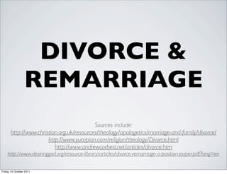 DIVORCE &
                 REMARRIAGE
                                           Sources include:
       http://www.christian.org.uk/resources/theology/apologetics/marriage-and-family/divorce/
                       http://www.yutopian.com/religion/theology/Divorce.html
                          http://www.andrewcorbett.net/articles/divorce.htm
    http://www.desiringgod.org/resource-library/articles/divorce-remarriage-a-position-paper.pdf?lang=en

Friday 14 October 2011
 