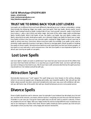 Call & WhatsApp+27629741839
Mobile: +27629741839
Email: drethantemple@yahoo.com
http://deathrevengspell.co.za
TRUST ME TO BRING BACK YOUR LOST LOVERS
Love spells are in different forms and work differently depending on one's interest and problem, among
them include the following: Magic love spells, easy love spells. Real love Spells, divorce spells, Lovers
Spells, Spell Casting Protection Spells Voodoo Dolls of love. Heal yourself now with spells in the field of
Love success, I play a role in black and white magic. And some of the white magic spells are Marriage
Spells, Fertility Spells, Witch Craft Spells of love, Sex Spells, Lust Spells, Gay Love Spells, Lesbian Love
Spells, attraction love spells, binding love spells, are in demand. Magic Love Spells for New Love or magic
Love Spells to Attract new Love are very common spells. Looking for Magic Spells to attract new love or
spells to attract new love. Come here where many love spells are available. Love spells can be used as
protection spells especially to protect marriage or divorce as marriage spells. Break up spells or breaking
love spells or divorce spells. Sometimes love spells are used to get back your lost love, break up spells, or
love spells or soul mate who is with someone else. Like Anti Love Spells or Love Separation Spells or to
attract your Love by sex spells or lust spells.
Lost Love Spells
Lost Love Spell or Spells are used or performed, if you have lost your loved one and all the efforts that
you have tried have failed and there is no way that you can get him/her back. Lost love spell will bring
you luck to bring your love back to you. Also if your love is with someone else then by this spell your love
may break his or her relation and will be with you.
Attraction Spell
Dramatically improve your "curb" appeal. This spell brings your inner beauty to the surface, allowing
others to see your sex appeal, your intriguing personality, your beautiful qualities. Not only will you feel
better about yourself, but when stares and compliments come your way, your self-confidence will soar,
and you will feel on top of the world. And well you should be because you are a very special person.
Divorce Spells
Divorce Spells should be used in extreme cases for example if your husband has disturbed you a lot and
you are tired of his tortures, you need a divorce but he is not giving you and thus your life had become
miserable in such case you may go for these spells that can also be used to prevent a divorce, if there
are people who are not happy with your happy family life and are trying different ways to separate you
and so are insisting on a divorce then these divorce spells should be used to protect you from all such
evil people so that you may have a very happy and secured married life.
 