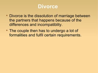 Divorce

    Divorce is the dissolution of marriage between
    the partners that happens because of the
    differences and incompatiblity.

    The couple then has to undergo a lot of
    formalities and fulfil certain requirements.
 