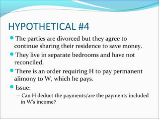 HYPOTHETICAL #4
The parties are divorced but they agree to
continue sharing their residence to save money.
They live in separate bedrooms and have not
reconciled.
There is an order requiring H to pay permanent
alimony to W, which he pays.
Issue:
-- Can H deduct the payments/are the payments included
in W’s income?
 