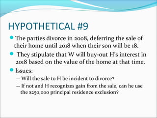 HYPOTHETICAL #9
The parties divorce in 2008, deferring the sale of
their home until 2018 when their son will be 18.
 They stipulate that W will buy-out H’s interest in
2018 based on the value of the home at that time.
Issues:
-- Will the sale to H be incident to divorce?
-- If not and H recognizes gain from the sale, can he use
the $250,000 principal residence exclusion?
 