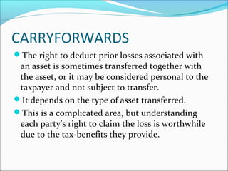 CARRYFORWARDS
The right to deduct prior losses associated with
an asset is sometimes transferred together with
the asset, or it may be considered personal to the
taxpayer and not subject to transfer.
It depends on the type of asset transferred.
This is a complicated area, but understanding
each party’s right to claim the loss is worthwhile
due to the tax-benefits they provide.
 