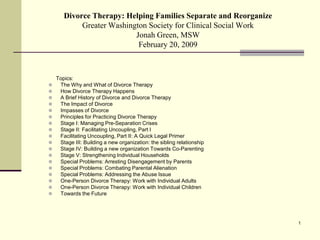 Divorce Therapy: Helping Families Separate and Reorganize
            Greater Washington Society for Clinical Social Work
                           Jonah Green, MSW
                            February 20, 2009



    Topics:
    The Why and What of Divorce Therapy
    How Divorce Therapy Happens
    A Brief History of Divorce and Divorce Therapy
    The Impact of Divorce
    Impasses of Divorce
    Principles for Practicing Divorce Therapy
    Stage I: Managing Pre-Separation Crises
    Stage II: Facilitating Uncoupling, Part I
    Facilitating Uncoupling, Part II: A Quick Legal Primer
    Stage III: Building a new organization: the sibling relationship
    Stage IV: Building a new organization Towards Co-Parenting
    Stage V: Strengthening Individual Households
    Special Problems: Arresting Disengagement by Parents
    Special Problems: Combating Parental Alienation
    Special Problems: Addressing the Abuse Issue
    One-Person Divorce Therapy: Work with Individual Adults
    One-Person Divorce Therapy: Work with Individual Children
    Towards the Future




                                                                        1
 
