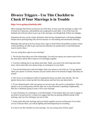 Divorce Triggers - Use This Checklist to
Check If Your Marriage is in Trouble
http://www.getmyexbacksite.info

Most marriages that fail do not fail just out of the blue. In most cases the marriage is under a lot
of strain for a long time, and problems just compound on each other. A lot of the times the
husband and wife just refuse to give up on the marriage even though both of them are unhappy.

Sometimes divorce can be a better alternative than having a husband and a wife being unhappy.
People tend to prolong things like divorce because it is devastating and emotionally draining.

Marriages that end up in divorce always show signs of strain before the problem escalates. Some
of these problems are able to get resolved, provided they are spotted early on and both parties
want to resolve them.

Are you seeing these signs in your marriage?

1. The fun has been taken out of the relationship. You and your spouse just cannot seem to be in
the same place and be able to keep it civil and happy together.

2. You have nothing nice to say about each other. Sadly, you seem to be criticizing each other
more, and it seems that your spouse keeps on zooming in on your faults.

3. You are becoming more and more happy when your spouse is not with you. You get agitated
when your spouse is at home, because you just cannot seem to be relaxed or happy when they are
around.

4. One of you is not making an effort in keeping the home you share neat and tidy. The one
partner always has to clean up after the other person and they have just about had it.

5. If your financial goals with your spouse are not up to par, this can be a real problem. If the one
spouse is set on saving money and the other one is just interested in spending it haphazardly,
then this is definitely going to cause a rift in your marriage.

6. Lack of intimacy in a marriage is a real deal breaker. If one partner does not want to engage in
any kind of sexual activity, it could even suggest that they are getting fulfilled outside of the
marriage, and very few marriages can survive that.

7. Future goals about the marriage and your family together are just not discussed. Even when
you try to discuss them, you end up fighting and and disagreeing on everything.

It is time to use this checklist on your marriage. Are you seeing some of these signs?
 