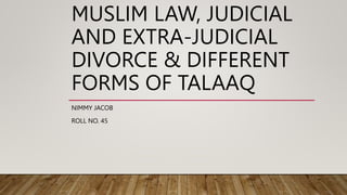 MUSLIM LAW, JUDICIAL
AND EXTRA-JUDICIAL
DIVORCE & DIFFERENT
FORMS OF TALAAQ
NIMMY JACOB
ROLL NO. 45
 