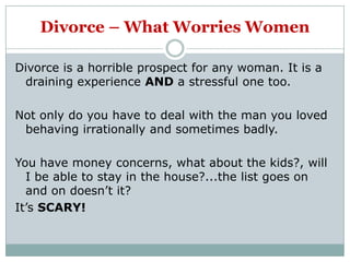 Divorce – What Worries Women

Divorce is a horrible prospect for any woman. It is a
 draining experience AND a stressful one too.

Not only do you have to deal with the man you loved
 behaving irrationally and sometimes badly.

You have money concerns, what about the kids?, will
  I be able to stay in the house?...the list goes on
  and on doesn‟t it?
It‟s SCARY!
 