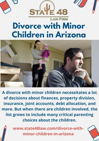 Divorce with Minor
Children in Arizona
A divorce with minor children necessitates a lot
of decisions about finances, property division,
insurance, joint accounts, debt allocation, and
more. But when there are children involved, the
list grows to include many critical parenting
choices about the children.
www.state48law.com/divorce-with-
minor-children-in-arizona
 