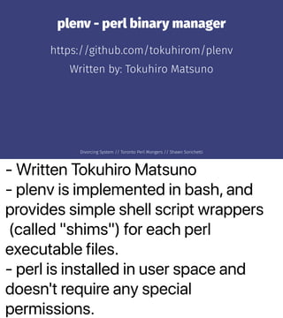 - Written Tokuhiro Matsuno
- plenv is implemented in bash, and
provides simple shell script wrappers
(called "shims") for each perl
executable files.
- perl is installed in user space and
doesn't require any special
permissions.
plenv - perl binary manager
https://github.com/tokuhirom/plenv
Written by: Tokuhiro Matsuno
Divorcing System // Toronto Perl Mongers // Shawn Sorichetti
 