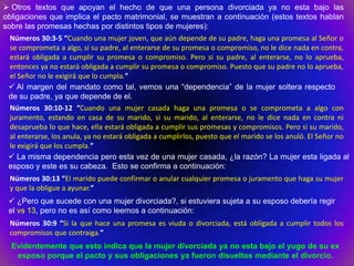  Otros textos que apoyan el hecho de que una persona divorciada ya no esta bajo las
obligaciones que implica el pacto matrimonial, se muestran a continuación (estos textos hablan
sobre las promesas hechas por distintos tipos de mujeres):
 Números 30:3-5 “Cuando una mujer joven, que aún depende de su padre, haga una promesa al Señor o
 se comprometa a algo, si su padre, al enterarse de su promesa o compromiso, no le dice nada en contra,
 estará obligada a cumplir su promesa o compromiso. Pero si su padre, al enterarse, no lo aprueba,
 entonces ya no estará obligada a cumplir su promesa o compromiso. Puesto que su padre no lo aprueba,
 el Señor no le exigirá que lo cumpla.”
  Al margen del mandato como tal, vemos una “dependencia” de la mujer soltera respecto
 de su padre, ya que depende de el.
 Números 30:10-12 “Cuando una mujer casada haga una promesa o se comprometa a algo con
 juramento, estando en casa de su marido, si su marido, al enterarse, no le dice nada en contra ni
 desaprueba lo que hace, ella estará obligada a cumplir sus promesas y compromisos. Pero si su marido,
 al enterarse, los anula, ya no estará obligada a cumplirlos, puesto que el marido se los anuló. El Señor no
 le exigirá que los cumpla.”
  La misma dependencia pero esta vez de una mujer casada, ¿la razón? La mujer esta ligada al
 esposo y este es su cabeza. Esto se confirma a continuación:
 Números 30:13 “El marido puede confirmar o anular cualquier promesa o juramento que haga su mujer
 y que la obligue a ayunar.”
  ¿Pero que sucede con una mujer divorciada?, si estuviera sujeta a su esposo debería regir
 el vs 13, pero no es así como leemos a continuación:
 Números 30:9 “Si la que hace una promesa es viuda o divorciada, está obligada a cumplir todos los
 compromisos que contraiga.”
  Evidentemente que esto indica que la mujer divorciada ya no esta bajo el yugo de su ex
   esposo porque el pacto y sus obligaciones ya fueron disueltos mediante el divorcio.
 