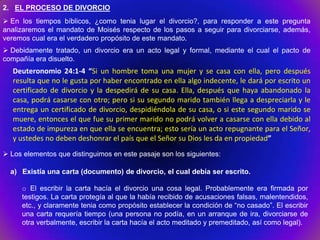 2. EL PROCESO DE DIVORCIO
 En los tiempos bíblicos, ¿como tenia lugar el divorcio?, para responder a este pregunta
analizaremos el mandato de Moisés respecto de los pasos a seguir para divorciarse, además,
veremos cual era el verdadero propósito de este mandato.
 Debidamente tratado, un divorcio era un acto legal y formal, mediante el cual el pacto de
compañía era disuelto.
   Deuteronomio 24:1-4 “Si un hombre toma una mujer y se casa con ella, pero después
   resulta que no le gusta por haber encontrado en ella algo indecente, le dará por escrito un
   certificado de divorcio y la despedirá de su casa. Ella, después que haya abandonado la
   casa, podrá casarse con otro; pero si su segundo marido también llega a despreciarla y le
   entrega un certificado de divorcio, despidiéndola de su casa, o si este segundo marido se
   muere, entonces el que fue su primer marido no podrá volver a casarse con ella debido al
   estado de impureza en que ella se encuentra; esto sería un acto repugnante para el Señor,
   y ustedes no deben deshonrar el país que el Señor su Dios les da en propiedad”
 Los elementos que distinguimos en este pasaje son los siguientes:

  a) Existía una carta (documento) de divorcio, el cual debía ser escrito.

     o El escribir la carta hacía el divorcio una cosa legal. Probablemente era firmada por
     testigos. La carta protegía al que la había recibido de acusaciones falsas, malentendidos,
     etc., y claramente tenia como propósito establecer la condición de “no casado”. El escribir
     una carta requería tiempo (una persona no podía, en un arranque de ira, divorciarse de
     otra verbalmente, escribir la carta hacía el acto meditado y premeditado, así como legal).
 