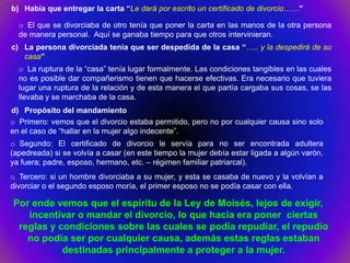 b) Había que entregar la carta “Le dará por escrito un certificado de divorcio……”

  o El que se divorciaba de otro tenía que poner la carta en las manos de la otra persona
  de manera personal. Aquí se ganaba tiempo para que otros intervinieran.
c) La persona divorciada tenía que ser despedida de la casa “….. y la despedirá de su
   casa”
  o La ruptura de la “casa” tenía lugar formalmente. Las condiciones tangibles en las cuales
  no es posible dar compañerismo tienen que hacerse efectivas. Era necesario que tuviera
  lugar una ruptura de la relación y de esta manera el que partía cargaba sus cosas, se las
  llevaba y se marchaba de la casa.
d) Propósito del mandamiento
o Primero: vemos que el divorcio estaba permitido, pero no por cualquier causa sino solo
en el caso de “hallar en la mujer algo indecente”.
o Segundo: El certificado de divorcio le servía para no ser encontrada adultera
(apedreada) si se volvía a casar (en este tiempo la mujer debía estar ligada a algún varón,
ya fuera; padre, esposo, hermano, etc. – régimen familiar patriarcal).
o Tercero: si un hombre divorciaba a su mujer, y esta se casaba de nuevo y la volvían a
divorciar o el segundo esposo moría, el primer esposo no se podía casar con ella.

Por ende vemos que el espíritu de la Ley de Moisés, lejos de exigir,
   incentivar o mandar el divorcio, lo que hacia era poner ciertas
 reglas y condiciones sobre las cuales se podía repudiar, el repudio
   no podía ser por cualquier causa, además estas reglas estaban
           destinadas principalmente a proteger a la mujer.
 