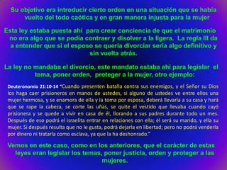 Su objetivo era introducir cierto orden en una situación que se había
      vuelto del todo caótica y en gran manera injusta para la mujer

Esta ley estaba puesta ahí para crear conciencia de que el matrimonio
 no era algo que se podía contraer y disolver a la ligera. La regla III da
  a entender que si el esposo se quería divorciar seria algo definitivo y
                            sin vuelta atrás.

La ley no mandaba el divorcio, este mandato estaba ahí para legislar el
          tema, poner orden, proteger a la mujer, otro ejemplo:
 Deuteronomio 21:10-14 “Cuando presenten batalla contra sus enemigos, y el Señor su Dios
 los haga caer prisioneros en manos de ustedes, si alguno de ustedes ve entre ellos una
 mujer hermosa, y se enamora de ella y la toma por esposa, deberá llevarla a su casa y hará
 que se rape la cabeza, se corte las uñas, se quite el vestido que llevaba cuando cayó
 prisionera y se quede a vivir en casa de él, llorando a sus padres durante todo un mes.
 Después de eso podrá el israelita entrar en relaciones con ella; él será su marido, y ella su
 mujer. Si después resulta que no le gusta, podrá dejarla en libertad; pero no podrá venderla
 por dinero ni tratarla como esclava, ya que la ha deshonrado.”

 Vemos en este caso, como en los anteriores, que el carácter de estas
   leyes eran legislar los temas, poner justicia, orden y proteger a las
                                 mujeres.
 