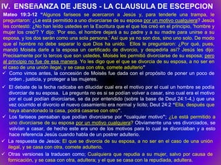 IV. ENSEñANZA DE JESUS - LA CLAUSULA DE ESCEPCION
Mateo 19:3-12 “Algunos fariseos se acercaron a Jesús y, para tenderle una trampa, le
preguntaron: ¿Le está permitido a uno divorciarse de su esposa por un motivo cualquiera? Jesús
les contestó: ¿No han leído ustedes en la Escritura que el que los creó en el principio, 'hombre y
mujer los creó'? Y dijo: 'Por eso, el hombre dejará a su padre y a su madre para unirse a su
esposa, y los dos serán como una sola persona.' Así que ya no son dos, sino uno solo. De modo
que el hombre no debe separar lo que Dios ha unido. Ellos le preguntaron: ¿Por qué, pues,
mandó Moisés darle a la esposa un certificado de divorcio, y despedirla así? Jesús les dijo:
Precisamente por lo tercos que son ustedes, Moisés les permitió divorciarse de su esposa; pero
al principio no fue de esa manera. Yo les digo que el que se divorcia de su esposa, a no ser en
el caso de una unión ilegal, y se casa con otra, comete adulterio”
 Como vimos antes, la concesión de Moisés fue dada con el propósito de poner un poco de
   orden , justicia, y proteger a las mujeres.
 El debate de la fecha radicaba en dilucidar cual era el motivo por el cual un hombre se podía
   divorciar de su esposa. La pregunta no es si se podían volver a casar, sino cual era el motivo
   por el cual podían divorciarse, se da por entendido (sobre la base de Deut 24:1-4,) que una
   vez ocurrido el divorcio el nuevo casamiento era normal y licito; Deut 24:2 “Ella, después que
   haya abandonado la casa, podrá casarse con otro”.
 Los fariseos pensaban que podían divorciarse por “cualquier motivo”; ¿Le está permitido a
   uno divorciarse de su esposa por un motivo cualquiera? Obviamente una ves divorciados, se
   volvían a casar, de hecho este era uno de los motivos para lo cual se divorciaban y a esto
   hace referencia Jesús cuando habla de un postrer adulterio.
 La respuesta de Jesús; El que se divorcia de su esposa, a no ser en el caso de una unión
  ilegal, y se casa con otra, comete adulterio.
 Otras versiones la traducen como; Cualquiera que repudia a su mujer, salvo por causa de
  fornicación, y se casa con otra, adultera; y el que se casa con la repudiada, adultera.
 