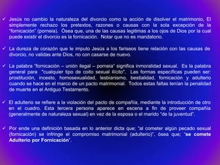  Jesús no cambio la naturaleza del divorcio como la acción de disolver el matrimonio, El
  simplemente rechazo los pretextos, razones o causas con la sola excepción de la
  “fornicación” (porneia). Ósea que, una de las causas legitimas a los ojos de Dios por la cual
  puede existir el divorcio es la fornicación. Notar que no es mandatorio.

 La dureza de corazón que le imputo Jesús a los fariseos tiene relación con las causas de
  divorcio, no validas ante Dios, no con casarse de nuevo.

 La palabra “fornicación – unión ilegal – porneia“ significa inmoralidad sexual. Es la palabra
  general para "cualquier tipo de coito sexual ilícito". Las formas específicas pueden ser:
  prostitución, incesto, homosexualidad, lesbianismo, bestialidad, fornicación y adulterio
  cuando se hace en el marco de un pacto matrimonial. Todos estas faltas tenían la penalidad
  de muerte en el Antiguo Testamento.

 El adulterio se refiere a la violación del pacto de compañía, mediante la introducción de otro
  en el cuadro. Esta tercera persona aparece en escena a fin de proveer compañía
  (generalmente de naturaleza sexual) en vez de la esposa o el marido “de la juventud”.

 Por ende una definición basada en lo anterior dicta que; “al cometer algún pecado sexual
  (fornicación) se infringe el compromiso matrimonial (adulterio)”, ósea que; “se comete
  Adulterio por Fornicación”.
 