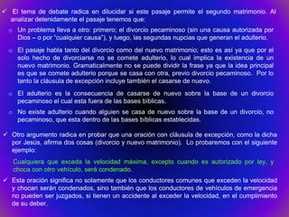  El tema de debate radica en dilucidar si este pasaje permite el segundo matrimonio. Al
  analizar detenidamente el pasaje tenemos que:
  o Un problema lleva a otro: primero; el divorcio pecaminoso (sin una causa autorizada por
    Dios – o por “cualquier causa”), y luego, las segundas nupcias que generan el adulterio.
  o El pasaje habla tanto del divorcio como del nuevo matrimonio; esto es así ya que por el
    solo hecho de divorciarse no se comete adulterio, lo cual implica la existencia de un
    nuevo matrimonio. Gramaticalmente no se puede dividir la frase ya que la idea principal
    es que se comete adulterio porque se casa con otra, previo divorcio pecaminoso. Por lo
    tanto la cláusula de excepción incluye también el casarse de nuevo.
  o El adulterio es la consecuencia de casarse de nuevo sobre la base de un divorcio
    pecaminoso el cual esta fuera de las bases bíblicas.
  o No existe adulterio cuando alguien se casa de nuevo sobre la base de un divorcio, no
    pecaminoso, que esta dentro de las bases bíblicas establecidas.

 Otro argumento radica en probar que una oración con cláusula de excepción, como la dicha
  por Jesús, afirma dos cosas (divorcio y nuevo matrimonio). Lo probaremos con el siguiente
  ejemplo:
   Cualquiera que exceda la velocidad máxima, excepto cuando es autorizado por ley, y
   choca con otro vehículo, será condenado.
 Esta oración significa no solamente que los conductores comunes que exceden la velocidad
  y chocan serán condenados, sino también que los conductores de vehículos de emergencia
  no pueden ser juzgados, si tienen un accidente al exceder la velocidad, en el cumplimiento
  de su deber.
 