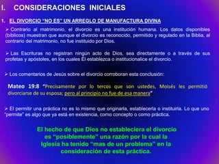 I.      CONSIDERACIONES INICIALES
1. EL DIVORCIO “NO ES” UN ARREGLO DE MANUFACTURA DIVINA
      Contrario al matrimonio, el divorcio es una institución humana. Los datos disponibles
     (bíblicos) muestran que aunque el divorcio es reconocido, permitido y regulado en la Biblia, al
     contrario del matrimonio, no fue instituido por Dios.

      Las Escrituras no registran ningún acto de Dios, sea directamente o a través de sus
     profetas y apóstoles, en los cuales Él establezca o institucionalice el divorcio.


  Los comentarios de Jesús sobre el divorcio corroboran esta conclusión:

      Mateo 19:8 “Precisamente por lo tercos que son ustedes, Moisés les permitió
      divorciarse de su esposa; pero al principio no fue de esa manera”

  El permitir una práctica no es lo mismo que originarla, establecerla o instituirla. Lo que uno
 “permite” es algo que ya está en existencia, como concepto o como práctica.


                   El hecho de que Dios no estableciera el divorcio
                      es “posiblemente” una razón por la cual la
                    Iglesia ha tenido “mas de un problema” en la
                           consideración de esta práctica.
 
