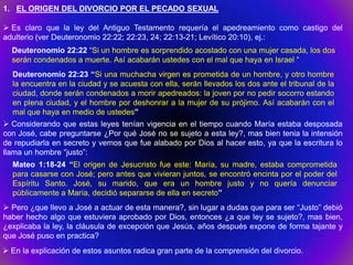 1. EL ORIGEN DEL DIVORCIO POR EL PECADO SEXUAL

 Es claro que la ley del Antiguo Testamento requería el apedreamiento como castigo del
adulterio (ver Deuteronomio 22:22; 22:23, 24; 22:13-21; Levítico 20:10), ej.:
  Deuteronomio 22:22 “Si un hombre es sorprendido acostado con una mujer casada, los dos
  serán condenados a muerte. Así acabarán ustedes con el mal que haya en Israel “
  Deuteronomio 22:23 “Si una muchacha virgen es prometida de un hombre, y otro hombre
  la encuentra en la ciudad y se acuesta con ella, serán llevados los dos ante el tribunal de la
  ciudad, donde serán condenados a morir apedreados: la joven por no pedir socorro estando
  en plena ciudad, y el hombre por deshonrar a la mujer de su prójimo. Así acabarán con el
  mal que haya en medio de ustedes”
 Considerando que estas leyes tenían vigencia en el tiempo cuando María estaba desposada
con José, cabe preguntarse ¿Por qué José no se sujeto a esta ley?, mas bien tenia la intensión
de repudiarla en secreto y vemos que fue alabado por Dios al hacer esto, ya que la escritura lo
llama un hombre “justo”:
  Mateo 1:18-24 “El origen de Jesucristo fue este: María, su madre, estaba comprometida
  para casarse con José; pero antes que vivieran juntos, se encontró encinta por el poder del
  Espíritu Santo. José, su marido, que era un hombre justo y no quería denunciar
  públicamente a María, decidió separarse de ella en secreto”
 Pero ¿que llevo a José a actuar de esta manera?, sin lugar a dudas que para ser “Justo” debió
haber hecho algo que estuviera aprobado por Dios, entonces ¿a que ley se sujeto?, mas bien,
¿explicaba la ley, la cláusula de excepción que Jesús, años después expone de forma tajante y
que José puso en practica?
 En la explicación de estos asuntos radica gran parte de la comprensión del divorcio.
 
