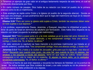 Tenemos un ejemplo de gran valor en el antiguo testamento respecto de este tema, el cual es
introducido directamente por Dios.
 En cierto número de pasajes, Dios habla de su relación con Israel (el pueblo de la primera
alianza) como la de un matrimonio.
 Esta analogía se repite entre Cristo y la Iglesia (el pueblo de la segunda alianza). Quizás es
más que una analogía, ya que podríamos decir que la regla del matrimonio se haya en la relación
de Cristo con la Iglesia.
  Efesios 5:24 “Pero así como la iglesia está sujeta a Cristo, también las esposas deben estar
  en todo sujetas a sus esposos.”
 Los profetas, especialmente Oseas, Jeremías, y Ezequiel, describen la infidelidad al pacto de
Sinaí de parte de Israel en términos de adulterio por fornicación. Esto habla Dios respecto de su
relación con Israel (ocupando la analogía del matrimonio):
  Ezequiel 16:8 “Volví a pasar junto a ti, y te miré; estabas ya en la edad del amor. Extendí mi
  manto sobre ti, y cubrí tu cuerpo desnudo, y me comprometí contigo; hice una alianza
  contigo, y fuiste mía. Yo, el Señor, lo afirmo.”
 o En este versículo (y capítulo) se hace mención a la promesa matrimonial (ya tratada en el
 estudio anterior), cuando dice; “me comprometí contigo; hice una alianza contigo, y fuiste mía”
 Jeremías 2:2-3 “Ve y habla a la ciudad de Jerusalén; grita para que lo oiga bien: '¡Así dice el
 Señor! Recuerdo que cuando eras joven, me eras fiel, que cuando te hice mi esposa, me
 amabas y me seguiste a través del desierto, tierra en que nada se cultiva.„ Israel estaba
 consagrada a mí, era lo mejor de mi cosecha. Si alguien le hacía daño, yo lo castigaba
 enviándole calamidades. Yo, el Señor, lo afirmo.”
o Confirma el hecho de que eran esposos y recuerda los tiempos de fidelidad, en la juventud de
Israel. Se indica también que Dios cuidaba de Israel y con esto cumplía su rol de protector así
como el esposo le debe protección a su esposa.
 