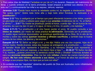  Pero estos días de fidelidad (“andabas en por de mí”) no duraron. Después del matrimonio de
Sinaí, y cuando entraron en la tierra prometida, Israel empezó a cambiar sus afectos (“no una
sola vez”) y continuamente fue infiel a su esposo, Jehová, veamos:
  Jeremías 2:20 “Desde hace mucho te rebelaste contra mí, te negaste a obedecerme. Dijiste:
  “No quiero servir.” Sobre toda loma alta y bajo todo árbol frondoso te dedicaste a la
  prostitución.”
  Oseas 2:13 “Voy a castigarla por el tiempo que pasó ofreciendo incienso a los ídolos, cuando
  se adornaba con anillos y collares para seguir a sus amantes olvidándose de mí. Yo, el Señor,
  lo afirmo.”…. 2:5-7 “Su madre se prostituyó; perdió el honor, cuando dijo: “Iré en busca de mis
  amantes, los que me dan mi pan y mi agua, mi lana y mi lino, mi aceite y mis bebidas.”
  Oseas 4:11-13 “La prostitución y el vino hacen perder el juicio. Mi pueblo consulta a sus
  ídolos de madera; por medio de varas practica la adivinación. Dominado por la prostitución,
  mi pueblo sigue caminos equivocados: se prostituye apartándose de su Dios. En lo alto de los
  montes y sobre las colinas queman incienso y ofrecen sacrificios, y también bajo la buena
  sombra de los robles, los álamos y las encinas.”
 Ezequiel 23:1-4 “El Señor se dirigió a mí, y me dijo: Había una vez dos mujeres, hijas de la
 misma madre. Desde jóvenes, estas dos mujeres se entregaron a la prostitución..…. La mayor
 se llamaba Aholá (que representa a Samaria), y su hermana Oholibá (que representa a
 Jerusalén). Yo las tomé por esposas, y me dieron hijos e hijas.”…. 23:36-37 “El Señor me dijo:
 Y tú, hombre, ¿quieres pronunciar la sentencia contra Aholá y Oholibá? Entonces échales en
 cara sus acciones detestables. Ellas me han sido infieles y tienen las manos manchadas de
 sangre. Me han sido infieles adorando a sus ídolos, y en honor de ellos han sacrificado en
 el fuego a sus propios hijos, los hijos que yo tuve con ellas”
 Es evidente que las “repetidas” idolatrías del pueblo de Dios son ilustradas como infidelidades
al pacto matrimonial con el Señor.
 