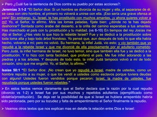  Pero ¿Cuál fue la sentencia de Dios contra su pueblo por estas acciones?:
Jeremías 3:1-2 “El Señor dice: Si un hombre se divorcia de su mujer y ella, al separarse de él,
se casa con otro hombre, el primero no volverá a unirse con ella. ¡Eso sería una grave ofensa al
país! Sin embargo, tú, Israel, te has prostituido con muchos amantes, ¡y ahora quieres volver a
mí! Yo, el Señor, lo afirmo. Mira las lomas peladas, fíjate bien: ¿dónde no te has dejado
deshonrar? Sentada como árabe del desierto, a la orilla del camino esperabas a tus amantes.
Has manchado el país con tu prostitución y tu maldad. (vs 6-10) En tiempos del rey Josías me
dijo el Señor: ¿Has visto lo que hizo la rebelde Israel? Fue y se dedicó a la prostitución sobre
toda loma alta y bajo todo árbol frondoso. Yo pensé que, aun después de todo lo que ella había
hecho, volvería a mí; pero no volvió. Su hermana, la infiel Judá, vio esto; y vio también que yo
repudié a la rebelde Israel y que me divorcié de ella precisamente por el adulterio cometido.
Pero Judá, la infiel hermana de Israel, no tuvo temor, sino que también ella fue y se dedicó a la
prostitución. Y lo hizo con tanta facilidad, que profanó el país. Me fue infiel adorando a las
piedras y a los árboles. Y después de todo esto, la infiel Judá tampoco volvió a mí de todo
corazón, sino que me engañó. Yo, el Señor, lo afirmo.”
Isaías 50:1 “El Señor dice: ¡No crean que yo repudié a Israel, madre de ustedes, como un
hombre repudia a su mujer, o que los vendí a ustedes como esclavos porque tuviera deudas
con alguno! Ustedes fueron vendidos porque pecaron; Israel, la madre de ustedes, fue
repudiada porque ustedes fueron rebeldes.”
 En estos textos vemos claramente que el Señor declara que la razón por la cual repudio
(divorcio vs 1-2) a Israel fue por sus muchos y repetidos adulterios (ejemplificado como
idolatría/prostitución). Se deja ver la posibilidad de que si Israel se hubiera arrepentido habría
sido perdonada, pero por su tozudez y falta de arrepentimiento el Señor finalmente la repudio.

 Veamos otros textos que nos explican mas en detalle la relación entre Dios e Israel:
 