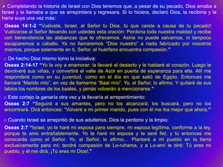  Completando la historia de Israel con Dios tenemos que; a pesar de su pecado, Dios amaba a
Israel y la llamaba a que se arrepintiera y regresara. Si lo hiciera, declaró Dios, la recibiría y la
haría suya una vez más:
 Oseas 14:1-2 “Vuélvete, Israel, al Señor tu Dios, tú que caíste a causa de tu pecado!
 Vuélvanse al Señor llevando con ustedes esta oración: Perdona toda nuestra maldad y recibe
 con benevolencia las alabanzas que te ofrecemos. Asiria no puede salvarnos, ni tampoco
 escaparemos a caballo. Ya no llamaremos “Dios nuestro” a nada fabricado por nosotros
 mismos, porque solamente en ti, Señor, el huérfano encuentra compasión.”
o De hecho Dios mismo tomo la iniciativa:
Oseas 2:14-17 “Yo la voy a enamorar: la llevaré al desierto y le hablaré al corazón. Luego le
devolveré sus viñas, y convertiré el valle de Acor en puerta de esperanza para ella. Allí me
responderá como en su juventud, como en el día en que salió de Egipto. Entonces me
llamará “Marido mío”, en vez de llamarme “Baal mío”. Yo, el Señor, lo afirmo. Y quitaré de sus
labios los nombres de los baales, y jamás volverán a mencionarse.”
o Este cortejo la ganaría otra vez y la llevaría al arrepentimiento:
Oseas 2:7 “Seguirá a sus amantes, pero no los alcanzará; los buscará, pero no los
encontrará. Dirá entonces: “Volveré a mi primer marido, pues con él me iba mejor que ahora.”

o Cuando Israel se arrepintió de sus adulterios, Dios la perdono y la limpio:
 Oseas 2:7 “Israel, yo te haré mi esposa para siempre, mi esposa legítima, conforme a la ley,
 porque te amo entrañablemente. Yo te haré mi esposa y te seré fiel, y tú entonces me
 conocerás como el Señor. Yo, el Señor, lo afirmo… Plantaré a mi pueblo en la tierra
 exclusivamente para mí; tendré compasión de Lo-ruhama, y a Lo-amí le diré: Tú eres mi
 pueblo, y él me dirá: ¡Tú eres mi Dios!.”
 