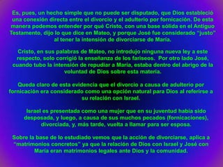 Es, pues, un hecho simple que no puede ser disputado, que Dios estableció
 una conexión directa entre el divorcio y el adulterio por fornicación. De esta
manera podemos entender por qué Cristo, con una base sólida en el Antiguo
Testamento, dijo lo que dice en Mateo, y porque José fue considerado “justo”
                al tener la intensión de divorciarse de María.

   Cristo, en sus palabras de Mateo, no introdujo ninguna nueva ley a este
  respecto, solo corrigió la enseñanza de los fariseos. Por otro lado José,
 cuando tubo la intensión de repudiar a María, estaba dentro del abrigo de la
                     voluntad de Dios sobre esta materia.

   Queda claro de esta evidencia que el divorcio a causa de adulterio por
fornicación era considerado como una opción natural para Dios al referirse a
                           su relación con Israel.

      Israel es presentada como una mujer que en su juventud había sido
     desposada, y luego, a causa de sus muchos pecados (fornicaciones),
            divorciada, y, más tarde, vuelta a llamar para ser esposa.

 Sobre la base de lo estudiado vemos que la acción de divorciarse, aplica a
 “matrimonios concretos” ya que la relación de Dios con Israel y José con
         María eran matrimonios legales ante Dios y la comunidad.
 