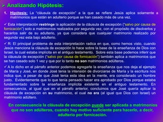 Analizando Hipótesis:
1. Hipótesis: La “cláusula de excepción” a la que se refiere Jesús aplica solamente a
   matrimonios que están en adulterio porque se han casado más de una vez.
 Esta interpretación restringe la aplicación de la cláusula de excepción (“salvo por causa de
fornicación”) solo a matrimonios realizados por segunda vez, con el propósito de disolverlos y
hacerlos salir de su adulterio, ya que considera que cualquier matrimonio realizado por
segunda vez esta bajo adulterio.
 R: El principal problema de esta interpretación radica en que, como hemos visto, cuando
Jesús menciona la cláusula de excepción lo hace sobre la base de la enseñanza de Dios con
Israel, la cual estaba implícita en el antiguo testamento. Sobre esta base podemos inferir que
la cláusula de excepción (“salvo por causa de fornicación”) también aplica a matrimonios que
se han casado solo 1 vez y que por lo tanto no son matrimonios adúlteros.
 A lo dicho en el párrafo anterior podemos agregarle la enseñanza que nos deja el ejemplo
de María y José, en donde José tenia la intensión de divorciarse de María y la escritura nos
indica que, a pesar de que José tenia esta idea en la mente, era considerado un hombre
justo. Evidentemente que lo que tenía pensado hacer era aprobado por Dios porque estaba
fundamentado sobre la enseñanza implícita existente en el antiguo testamento. En
consecuencia, al igual que en el párrafo anterior, concluimos que José quería aplicar la
cláusula de excepción en su matrimonio, el cual no era (al igual que Dios con Israel) un
matrimonio adúltero.

  En consecuencia la cláusula de excepción puede ser aplicada a matrimonios
   que no son adúlteros, cuando hay motivo suficiente para hacerlo, a decir,
                          adulterio por fornicación.
 