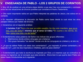 V. ENSEñANZA DE PABLO - LOS 2 GRUPOS DE CORINTIOS
 Muy útil de analizar en una primera etapa debido a que aquí hay una comparación y contraste
entre las dos situaciones de divorcio posibles que considera el Nuevo Testamento.

 Otra razón importante radica en que Pablo interpreta las palabras de Jesús y las coloca en su
contexto.
 En resumen utilizaremos la discusión de Pablo como base desde la cual mirar los otros
pasajes bíblicos que hablan del divorcio.
 Iniciaremos con el siguiente análisis:
      1 Corintios 7:10 “Pero a los que ya están casados, les doy este mandato, que no es
      mío, sino del Señor”, mientras que el verso 12 indica “En cuanto a los demás, les
      digo, como cosa mía y no del Señor”
 Evidentemente estas palabras del Señor nos indican dos grupos diferentes:
    1. Matrimonios donde ambos cónyuges son cristianos.
    2. Otro grupo llamados “los demás” donde uno de los conyugues es cristiano y el otro no.

 ¿A que se refiere Pablo con estos dos comentarios?, ¿es inspirado el primer comentario y el
segundo no?, ¿son los dos inspirados e infalibles, pero de peso distinto?

 Evidentemente que toda la escritura es inspirada por Dios y si creemos que se contradice es
porque no logramos ver el concepto que esta encierra. Ahora bien lo que quería decir Pablo con
estas frases introductorias es lo siguiente:
 