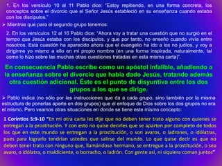 1. En los versículo 10 al 11 Pablo dice: “Estoy repitiendo, en una forma concreta, los
 conceptos sobre el divorcio que el Señor Jesús estableció en su enseñanza cuando estaba
 con los discípulos.”
 Mientras que para el segundo grupo tenemos:
 2. En los versículos 12 al 16 Pablo dice: “Ahora voy a tratar una cuestión que no surgió en el
 tempo que Jesús estaba con los discípulos, y que por tanto, no enseño cuando vivía entre
 nosotros. Esta cuestión ha aparecido ahora que el evangelio ha ido a los no judíos, y voy a
 dirigirme yo mismo a ello en mi propio nombre (en una forma inspirada, naturalmente, tal
 como lo hizo sobre las muchas otras cuestiones tratadas en esta misma carta)”.

 En consecuencia Pablo escribe como un apóstol infalible, añadiendo a
 la enseñanza sobre el divorcio que había dado Jesús, tratando además
   otra cuestión adicional. Éste es el punto de disyuntiva entre los dos
                        grupos a los que se dirige.
 Pablo indica (no sólo por las instrucciones que da a cada grupo, sino también por la misma
estructura de ponerlas aparte en dos grupos) que el enfoque de Dios sobre los dos grupos no era
el mismo. Pero veamos otras situaciones en donde se tiene este mismo concepto:
1 Corintios 5:9-10 “En mi otra carta les dije que no deben tener trato alguno con quienes se
entregan a la prostitución. Y con esto no quise decirles que se aparten por completo de todos
los que en este mundo se entregan a la prostitución, o son avaros, o ladrones, o idólatras,
pues para lograrlo tendrían ustedes que salirse del mundo. Lo que quise decir es que no
deben tener trato con ninguno que, llamándose hermano, se entregue a la prostitución, o sea
avaro, o idólatra, o maldiciente, o borracho, o ladrón. Con gente así, ni siquiera coman juntos”
 