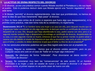 2. LA ACTITUD DE DIVINA RESPECTO DEL DIVORCIO
      El divorcio, ya era una práctica común cuando Moisés escribió el Pentateuco y dio sus leyes
     al pueblo. Esto lo podemos deducir dado que Moisés ejerció una “función reguladora” sobre
     este tema.
      Si Moisés “permitió” el divorcio reglamentándolo, más bien que prohibiéndolo, no hemos de
     tener la idea de que Dios meramente “dejó pasar” el divorcio.
      Dios no hace caso omiso de él (como si esperara que fuera algo que desaparecería), ni lo
     prohíbe como práctica, más bien toma nota de su existencia y lo reglamenta.
       Deuteronomio 24:1-4 “Si un hombre toma una mujer y se casa con ella, pero después resulta que no
       le gusta por haber encontrado en ella algo indecente, le dará por escrito un certificado de divorcio y la
       despedirá de su casa. Ella, después que haya abandonado la casa, podrá casarse con otro; pero si su
       segundo marido también llega a despreciarla y le entrega un certificado de divorcio, despidiéndola de
       su casa, o si este segundo marido se muere, entonces el que fue su primer marido no podrá volver a
       casarse con ella debido al estado de impureza en que ella se encuentra; esto sería un acto repugnante
       para el Señor, y ustedes no deben deshonrar el país que el Señor su Dios les da en propiedad”
  De los versículos anteriores podemos ver que Dios legisló este tema con el propósito de:
i.       Primero: Regular su existencia. Vemos que el divorcio estaba permitido, pero no por
         cualquier causa sino solo en el caso de “hallar en la mujer algo indecente”.
ii.      Segundo: Se efectuara de forma “ordenada”. Para divorciarse se debía escribir un
         “Certificado de Divorcio”.
iii.     Tercero: Se conocieran muy bien las “consecuencias” de esta acción. Si un hombre
         divorciaba a su mujer, y esta se casaba de nuevo y la volvían a divorciar o el segundo
         esposo moría, el primer esposo no se podía casar de nuevo con ella.
 
