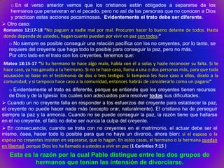 o En el verso anterior vemos que los cristianos están obligados a separarse de los
   hermanos que perseveran en el pecado, pero no así de las personas que no conocen a Dios
   y practican estas acciones pecaminosas. Evidentemente el trato debe ser diferente.
 Otro caso:
Romanos 12:17-18 “No paguen a nadie mal por mal. Procuren hacer lo bueno delante de todos. Hasta
donde dependa de ustedes, hagan cuanto puedan por vivir en paz con todos.”
   o No siempre es posible conseguir una relación pacífica con los no creyentes, por lo tanto, se
   requiere del creyente que haga todo lo posible para conseguir la paz, pero no más.
   Por otro lado en el trato con los creyentes, tenemos que:
Mateo 18:15-17 “Si tu hermano te hace algo malo, habla con él a solas y hazle reconocer su falta. Si te
hace caso, ya has ganado a tu hermano. Si no te hace caso, llama a una o dos personas más, para que toda
acusación se base en el testimonio de dos o tres testigos. Si tampoco les hace caso a ellos, díselo a la
comunidad; y si tampoco hace caso a la comunidad, entonces habrás de considerarlo como un pagano”
    o Evidentemente el trato es diferente, porque se entiende que los creyentes tienen recursos
    de Dios y de la Iglesia los cuales son adecuados para resolver todas sus dificultades.
 Cuando un no creyente falla en responder a los esfuerzos del creyente para establecer la paz,
el creyente no puede hacer nada más (excepto orar, naturalmente). El cristiano ha de perseguir
siempre la paz y la armonía. Cuando no se puede conseguir la paz, la razón tiene que hallarse
en el no creyente, el fallo no debe ser nunca la culpa del creyente.
 En consecuencia, cuando se trata con no creyentes en el matrimonio, el actuar debe ser el
mismo, ósea, hacer todo lo posible para que no haya un divorcio, ahora bien: si el esposo o la
esposa no creyentes insisten en separarse, que lo hagan. En estos casos, el hermano o la hermana quedan
en libertad, porque Dios los ha llamado a ustedes a vivir en paz (1 Corintios 7:15 )
   Esta es la razón por la cual Pablo distingue entre los dos grupos de
            hermanos que tenían las intensión de divorciarse.
 