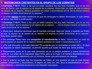 1. MATRIMONIOS CREYENTES EN EL GRUPO DE LOS CORINTIOS
1 Corintios 7:10-11 “Pero a los que ya están casados, les doy este mandato, que no es mío,
sino del Señor: que la esposa no se separe de su esposo. Ahora bien, en caso de que la esposa
se separe de su esposo, deberá quedarse sin casar o reconciliarse con él. De la misma manera,
el esposo no debe divorciarse de su esposa.”
 La orden básica de estos versículos es que los cónyuges no deben divorciarse, lo cual vemos
de forma mas clara a continuación:
1 Corintios 7:10-11 “Pero a los que ya están casados, les doy este mandato, que no es mío,
sino del Señor: que la esposa no se separe de su esposo…... De la misma manera, el esposo no
debe divorciarse de su esposa.”
 Ahora bien, debemos reconocer que el mandato principal, dado por Jesús y repetido por Pablo
es que “la esposa no se separe de su esposo y el esposo no debe divorciarse de su esposa”.
Esto debe quedar claro.
 Sin embargo Pablo hace una excepción al mandamiento al decir: “Ahora bien, en caso de
que la esposa se separe de su esposo deberá quedarse sin casar o reconciliarse con él”
 ¿Por qué dice esto y con qué intención? Es evidente que no contradice su orden del v. 10 (que
los esposos no deben separarse), al permitir aquello que acaba de decir que Jesús prohíbe.
 Simplemente, pues, en lo que está pensando, es en un peligro posterior, y quiere advertirnos
contra él. La orden de no separarse sigue firme, pero si la mujer o el hombre desobedecen esta
orden y disuelven el matrimonio con un divorcio, tienen que permanecer sin casarse.
 Con lo anterior se logra que los creyentes se hallen en una posición en que en todo tiempo
puedan arrepentirse y reconciliarse. Si alguno se casa con otro, lleva la desobediencia un paso
más adelante, y entonces se pone en una situación mas grave.
 