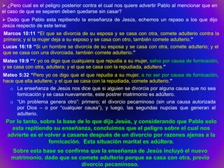  ¿Pero cual es el peligro posterior contra el cual nos quiere advertir Pablo al mencionar que en
el caso de que se separen deben quedarse sin casar?
 Dado que Pablo esta repitiendo la enseñanza de Jesús, echemos un repaso a los que dijo
Jesús respecto de este tema:
Marcos 10:11 “El que se divorcia de su esposa y se casa con otra, comete adulterio contra la
primera; y si la mujer deja a su esposo y se casa con otro, también comete adulterio.”
Lucas 16:18 “Si un hombre se divorcia de su esposa y se casa con otra, comete adulterio; y el
que se casa con una divorciada, también comete adulterio.”
Mateo 19:9 “Y yo os digo que cualquiera que repudia a su mujer, salvo por causa de fornicación,
y se casa con otra, adultera; y el que se casa con la repudiada, adultera.”
Mateo 5:32 “Pero yo os digo que el que repudia a su mujer, a no ser por causa de fornicación,
hace que ella adultere; y el que se casa con la repudiada, comete adulterio.”
   o La enseñanza de Jesús nos dice que si alguien se divorcia por alguna causa que no sea
      fornicación y se casa nuevamente, este postrer matrimonio es adúltero.
   o “Un problema genera otro”: primero; el divorcio pecaminoso (sin una causa autorizada
      por Dios – o por “cualquier causa”), y luego, las segundas nupcias que generan el
      adulterio.
 Por lo tanto, sobre la base de lo que dijo Jesús, y considerando que Pablo solo
   esta repitiendo su enseñanza, concluimos que el peligro sobre el cual nos
 advierte es el volver a casarse después de un divorcio por razones ajenas a la
                  fornicación. Esta situación marital es adúltera.
    Sobre esta base se confirma que la enseñanza de Jesús incluyó el nuevo
    matrimonio, dado que se comete adulterio porque se casa con otra, previo
                             divorcio pecaminoso.
 