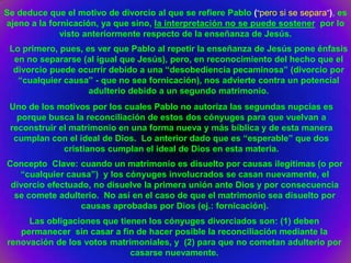 Se deduce que el motivo de divorcio al que se refiere Pablo (“pero si se separa”), es
ajeno a la fornicación, ya que sino, la interpretación no se puede sostener por lo
              visto anteriormente respecto de la enseñanza de Jesús.
 Lo primero, pues, es ver que Pablo al repetir la enseñanza de Jesús pone énfasis
  en no separarse (al igual que Jesús), pero, en reconocimiento del hecho que el
  divorcio puede ocurrir debido a una “desobediencia pecaminosa” (divorcio por
   “cualquier causa” - que no sea fornicación), nos advierte contra un potencial
                    adulterio debido a un segundo matrimonio.
 Uno de los motivos por los cuales Pablo no autoriza las segundas nupcias es
   porque busca la reconciliación de estos dos cónyuges para que vuelvan a
 reconstruir el matrimonio en una forma nueva y más bíblica y de esta manera
  cumplan con el ideal de Dios. Lo anterior dado que es “esperable” que dos
              cristianos cumplan el ideal de Dios en esta materia.
Concepto Clave: cuando un matrimonio es disuelto por causas ilegítimas (o por
   “cualquier causa”) y los cónyuges involucrados se casan nuevamente, el
 divorcio efectuado, no disuelve la primera unión ante Dios y por consecuencia
  se comete adulterio. No así en el caso de que el matrimonio sea disuelto por
                  causas aprobadas por Dios (ej.: fornicación).
     Las obligaciones que tienen los cónyuges divorciados son: (1) deben
   permanecer sin casar a fin de hacer posible la reconciliación mediante la
renovación de los votos matrimoniales, y (2) para que no cometan adulterio por
                             casarse nuevamente.
 