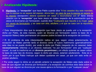  Analizando Hipótesis:
2. Hipótesis: La “excepción” que hace Pablo cuando dice “A los casados doy este mandato;
   que la esposa no se separe del esposo, ahora bien, en caso de que la esposa se separe de
   su esposo (excepción) deberá quedarse sin casar o reconciliarse con él” tiene directa
   relación con la “excepción” que hace Jesús en mateo respecto de la autorización que da
   Jesús al divorciarse por fornicación, cuando dice “Cualquiera que repudia a su mujer, salvo
   por causa de fornicación, y se casa con otra, adultera; y el que se casa con la repudiada,
   adultera”.

 Esta interpretación dice que la excepción que hace Jesús se puede unir a la excepción
dicha por Pablo, de esta manera, quien se divorcia por fornicación (sobre la base de la
excepción Mateo) debe permanecer sin casarse (sobre la base de la excepción de corintios).

 R: El problema de esta interpretación radica en que, según vimos anteriormente, la
excepción de Mateo permite tanto el divorcio como el nuevo matrimonio (gramaticalmente
esta idea no se puede dividir), por ende lo dicho por Pablo (respecto de no casarse) debe
necesariamente referirse a un divorcio realizado “no por fornicación” sino por “cualquier
causa”, lo cual lo trasforma en un divorcio pecaminoso y en efecto quienes se casen sobre
la base de este tipo de divorcio, según lo dicho por Jesús, estarían adulterando. Esta es la
razón por la que Pablo instruye que deben quedarse sin casar, ya que con esto evita un
postrer adulterio.
 Por ende según lo dicho en el párrafo anterior la excepción de Mateo esta dada sobre la
base de que alguien se divorcia por fornicación y la excepción de corintios esta dada sobre la
base de que alguien se divorcia por una causa ajena a la fornicación o por “cualquier causa”.
 