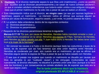 3. Hipótesis: Si el divorcio realmente separa lo que Dios unió (matrimonio), ¿como es posible
   que aquellos que se divorcian pecaminosamente y se casan de nuevo cometan adulterio?,
   ya que si cometen adulterio entendemos que todavía están unidos a sus antiguos cónyuges,
   ósea que el primer matrimonio no ha sido roto a pesar de que se realizó un divorcio.
 Esta interpretación indica que el divorcio, en ningún caso (ya sea por razones legítimas o
ilegítimas), separa un matrimonio. La intensión radica en afirmar que aunque alguien se
divorcie por causa de fornicación, seguiría casado, y por ende, no podría casarse de nuevo.
 R: Lo anterior debe entenderse dentro de los siguientes contextos:
     a) Divorcios pecaminosos y,
     b) Divorcios no pecaminosos
 Respecto de los divorcios pecaminosos tenemos lo siguiente:
  Marcos 6:17-18 “Es que, por causa de Herodías, Herodes había mandado arrestar a Juan, y
  lo había hecho encadenar en la cárcel. Herodías era esposa de Filipo, hermano de Herodes,
  pero Herodes se había casado con ella. Y Juan había dicho a Herodes: No debes tener como
  tuya a la mujer de tu hermano”.
   o Sin conocer las causas o si hubo o no divorcio (aunque dada las costumbres y leyes de la
   época, es de suponer que así fue) tenemos que esta unión ilegítima entre Herodes y
   Herodías es condenada por Juan, aún cuando era un matrimonio, ya que se afirma que
   Herodías seguía siendo la esposa de Filipo a pesar de que se había casado con Herodes.
   o O sea que el pasaje nos sugiere que cuando un matrimonio es disuelto por causas que
   Dios no aprueba (o por “cualquier causa”) y los cónyuges involucrados se casan
   nuevamente, el divorcio efectuado, no disuelve la primera unión ante Dios (aunque si lo hace
   ante los hombres) y por consecuencia se comete adulterio (es de suponer que esta era la
   razón que argüía Juan).         Por lo tanto podemos decir que la hipótesis
                                   original planteada ES APLICABLE al caso (a).
 