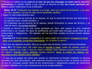  Aunque lo anterior es así solo en el caso de que los cónyuges se casen previo divorcio
 pecaminoso, lo anterior debido a que cuando un divorcio es bajo una causa aprobada por
 Dios el postrer matrimonio no es condenado:
   Mateo 19:12 “Cualquiera que repudia a su mujer, salvo por causa de fornicación, y se casa
   con otra, adultera; y el que se casa con la repudiada, adultera”.
 Según lo visto antes tenemos que:
   (1) Cualquiera que se divorcia de su esposa, sin que la causa del divorcio sea fornicación, y
   se casa de nuevo, comete adulterio, y
   (2) Cualquiera que se divorcia de su esposa, siendo fornicación la causa del divorcio, y se
   casa de nuevo, no comete adulterio
 Cuando el divorcio es por una causa aprobada por Dios, este separa la unión existente
(matrimonio) y se rompen los lazos de pertinencia, por ende cada cónyuge queda libre de sus
compromisos y obligaciones. Por ejemplo, así fue que Dios cuidaba de Israel cuando estaban
bajo el pacto:
 Jeremías 2:3 “Israel estaba consagrada a mí, era lo mejor de mi cosecha. Si alguien le hacía
 daño, yo lo castigaba enviándole calamidades. Yo, el Señor, lo afirmo.”
 Pero una vez desecho el pacto, Dios ya no cuido mas de Israel y fueron hechos prisioneros:
Isaías 50:1 “El Señor dice: ¡No crean que yo repudié a Israel, madre de ustedes, como un
hombre repudia a su mujer, o que los vendí a ustedes como esclavos porque tuviera deudas
con alguno! Ustedes fueron vendidos porque pecaron; Israel, la madre de ustedes, fue
repudiada porque ustedes fueron rebeldes.”
 O sea que el pasaje nos indica que cuando un matrimonio es disuelto mediante un divorcio
aprobado por Dios (fornicación), este realmente disuelve la primera unión, lo anterior se deduce
ya que los cónyuges quedan libres de los compromisos y obligaciones propias del matrimonio
(cuidado, fidelidad, etc.) y por consecuencia no se comete adulterio.
 