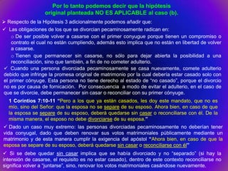 Por lo tanto podemos decir que la hipótesis
                  original planteada NO ES APLICABLE al caso (b).
 Respecto de la Hipótesis 3 adicionalmente podemos añadir que:
 Las obligaciones de los que se divorcian pecaminosamente radican en:
    o De ser posible volver a casarse con el primer conyugue porque tienen un compromiso o
    contrato el cual no están cumpliendo, además esto implica que no están en libertad de volver
    a casarse.
    o Tienen que permanecer sin casarse, no sólo para dejar abierta la posibilidad a una
    reconciliación, sino que también, a fin de no cometer adulterio.
 Cuando una persona divorciada pecaminosamente se casa nuevamente, comete adulterio
debido que infringe la promesa original de matrimonio por la cual debería estar casado solo con
el primer cónyuge. Esta persona no tiene derecho al estado de “no casado”, porque el divorcio
no es por causa de fornicación. Por consecuencia a modo de evitar el adulterio, en el caso de
que se divorcie, debe permanecer sin casar o reconciliar con su primer cónyuge.
  1 Corintios 7:10-11 “Pero a los que ya están casados, les doy este mandato, que no es
  mío, sino del Señor: que la esposa no se separe de su esposo. Ahora bien, en caso de que
  la esposa se separe de su esposo, deberá quedarse sin casar o reconciliarse con él. De la
  misma manera, el esposo no debe divorciarse de su esposa.”
 Dado un caso muy extremo: las personas divorciadas pecaminosamente no deberían tener
vida conyugal, dado que deben renovar sus votos matrimoniales públicamente mediante un
matrimonio y de esta manera cumplir la exigencia del apóstol “Ahora bien, en caso de que la
esposa se separe de su esposo, deberá quedarse sin casar o reconciliarse con él”
 Si se debe quedar sin casar implica que se había divorciado y no “separado” (si hay la
intensión de casarse, el requisito es no estar casado), dentro de este contexto reconciliarse no
significa volver a “juntarse”, sino, renovar los votos matrimoniales casándose nuevamente.
 