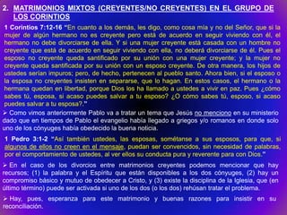 2. MATRIMONIOS MIXTOS (CREYENTES/NO CREYENTES) EN EL GRUPO DE
   LOS CORINTIOS
1 Corintios 7:12-16 “En cuanto a los demás, les digo, como cosa mía y no del Señor, que si la
mujer de algún hermano no es creyente pero está de acuerdo en seguir viviendo con él, el
hermano no debe divorciarse de ella. Y si una mujer creyente está casada con un hombre no
creyente que está de acuerdo en seguir viviendo con ella, no deberá divorciarse de él. Pues el
esposo no creyente queda santificado por su unión con una mujer creyente; y la mujer no
creyente queda santificada por su unión con un esposo creyente. De otra manera, los hijos de
ustedes serían impuros; pero, de hecho, pertenecen al pueblo santo. Ahora bien, si el esposo o
la esposa no creyentes insisten en separarse, que lo hagan. En estos casos, el hermano o la
hermana quedan en libertad, porque Dios los ha llamado a ustedes a vivir en paz. Pues ¿cómo
sabes tú, esposa, si acaso puedes salvar a tu esposo? ¿O cómo sabes tú, esposo, si acaso
puedes salvar a tu esposa?.”
 Como vimos anteriormente Pablo va a tratar un tema que Jesús no menciono en su ministerio
dado que en tiempos de Pablo el evangelio había llegado a griegos y/o romanos en donde solo
uno de los cónyuges había obedecido la buena noticia.
1 Pedro 3:1-2 “Así también ustedes, las esposas, sométanse a sus esposos, para que, si
algunos de ellos no creen en el mensaje, puedan ser convencidos, sin necesidad de palabras,
por el comportamiento de ustedes, al ver ellos su conducta pura y reverente para con Dios.”
 En el caso de los divorcios entre matrimonios creyentes podemos mencionar que hay
recursos; (1) la palabra y el Espíritu que están disponibles a los dos cónyuges, (2) hay un
compromiso básico y mutuo de obedecer a Cristo, y (3) existe la disciplina de la Iglesia, que (en
último término) puede ser activada si uno de los dos (o los dos) rehúsan tratar el problema.
 Hay, pues, esperanza para este matrimonio y buenas razones para insistir en su
reconciliación.
 
