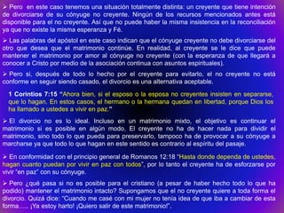  Pero en este caso tenemos una situación totalmente distinta: un creyente que tiene intención
de divorciarse de su cónyuge no creyente. Ningún de los recursos mencionados antes está
disponible para el no creyente. Así que no puede haber la misma insistencia en la reconciliación
ya que no existe la misma esperanza y Fé.
 Las palabras del apóstol en este caso indican que el cónyuge creyente no debe divorciarse del
otro que desea que el matrimonio continúe. En realidad, al creyente se le dice que puede
mantener el matrimonio por amor al cónyuge no creyente (con la esperanza de que llegará a
conocer a Cristo por medio de la asociación continua con asuntos espirituales).
 Pero si, después de todo lo hecho por el creyente para evitarlo, el no creyente no está
conforme en seguir siendo casado, el divorcio es una alternativa aceptable.
  1 Corintios 7:15 “Ahora bien, si el esposo o la esposa no creyentes insisten en separarse,
  que lo hagan. En estos casos, el hermano o la hermana quedan en libertad, porque Dios los
  ha llamado a ustedes a vivir en paz.”
 El divorcio no es lo ideal. Incluso en un matrimonio mixto, el objetivo es continuar el
matrimonio si es posible en algún modo. El creyente no ha de hacer nada para dividir el
matrimonio, sino todo lo que pueda para preservarlo, tampoco ha de provocar a su cónyuge a
marcharse ya que todo lo que hagan en este sentido es contrario al espíritu del pasaje.

 En conformidad con el principio general de Romanos 12:18 “Hasta donde dependa de ustedes,
hagan cuanto puedan por vivir en paz con todos”, por lo tanto el creyente ha de esforzarse por
vivir “en paz” con su cónyuge.
 Pero ¿qué pasa si no es posible para el cristiano (a pesar de haber hecho todo lo que ha
podido) mantener el matrimonio intacto? Supongamos que el no creyente quiere a toda forma el
divorcio. Quizá dice: “Cuando me casé con mi mujer no tenía idea de que iba a cambiar de esta
forma….. ¡Ya estoy harto! ¡Quiero salir de este matrimonio!”.
 