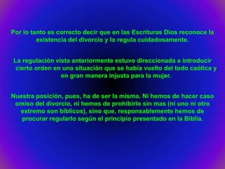 Por lo tanto es correcto decir que en las Escrituras Dios reconoce la
         existencia del divorcio y lo regula cuidadosamente.


La regulación vista anteriormente estuvo direccionada a introducir
 cierto orden en una situación que se había vuelto del todo caótica y
                en gran manera injusta para la mujer.


Nuestra posición, pues, ha de ser la misma. Ni hemos de hacer caso
 omiso del divorcio, ni hemos de prohibirlo sin mas (ni uno ni otro
  extremo son bíblicos), sino que, responsablemente hemos de
   procurar regularlo según el principio presentado en la Biblia.
 