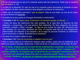  En las circunstancias en que el no creyente quiere salir del matrimonio, Pablo dice al creyente
“que se separe” (v. 15).
 La idea es la siguiente: En caso de que el no creyente quiera divorciarse el creyente no tiene
que impedirlo, de esta manera tampoco esta obligado a continuar el matrimonio.
 Pablo usa un imperativo permisivo: “que se separe”. Esto es una orden; es uno de los casos
en que el divorcio es requerido.
 El estado en el que queda el conyugue divorciado a continuación:
  1 Corintios 7:15 “En estos casos, el hermano o la hermana quedan en libertad….”
  o Todos los lazos del matrimonio han sido quitados. Se le deja libre en absoluto de toda
  obligación y compromiso, y es una persona libre totalmente. No tiene obligación de proveer
  compañía, cuidado o deber conyugal. La idea es que cuando los lazos del matrimonio han
  sido cortados por una razón aprobada por Dios, el creyente está libre de sus obligaciones
  matrimoniales con respecto al no creyente y de la carga de procurar mantener un matrimonio
  que el inconverso no desea. Está libre de su esclavitud.
 La razón de lo anterior radica en que:
  1 Corintios 7:15 “Dios los ha llamado a ustedes a vivir en paz.”
 Dios no quiere dejar en el matrimonio cristiano cabos sueltos, quiere que los problemas en el
matrimonio queden resueltos. Quiere paz. O bien ha de ser un matrimonio o ha de dejar de serlo.
Por lo tanto, al igual que en el caso de los matrimonios creyentes; en donde solo
   por causa de fornicación se les permite divorciarse y volver a casarse sin
cometer adulterio; el creyente que se divorcia de su conyugue inconverso bajo la
 cláusula aquí plantada (deserción del no creyente) puede volver a casarse sin
  cometer adulterio, ya que es un divorcio cuya causal es aprobada por Dios.
 
