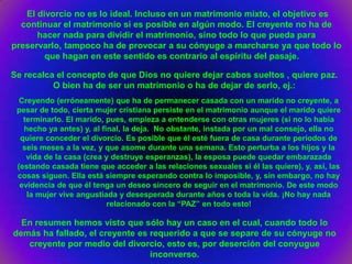 El divorcio no es lo ideal. Incluso en un matrimonio mixto, el objetivo es
  continuar el matrimonio si es posible en algún modo. El creyente no ha de
      hacer nada para dividir el matrimonio, sino todo lo que pueda para
preservarlo, tampoco ha de provocar a su cónyuge a marcharse ya que todo lo
        que hagan en este sentido es contrario al espíritu del pasaje.

Se recalca el concepto de que Dios no quiere dejar cabos sueltos , quiere paz.
          O bien ha de ser un matrimonio o ha de dejar de serlo, ej.:
  Creyendo (erróneamente) que ha de permanecer casada con un marido no creyente, a
 pesar de todo, cierta mujer cristiana persiste en el matrimonio aunque el marido quiere
   terminarlo. El marido, pues, empieza a entenderse con otras mujeres (si no lo había
   hecho ya antes) y, al final, la deja. No obstante, instada por un mal consejo, ella no
  quiere conceder el divorcio. Es posible que él esté fuera de casa durante períodos de
   seis meses a la vez, y que asome durante una semana. Esto perturba a los hijos y la
    vida de la casa (crea y destruye esperanzas), la esposa puede quedar embarazada
 (estando casada tiene que acceder a las relaciones sexuales si él las quiere), y, así, las
 cosas siguen. Ella está siempre esperando contra lo imposible, y, sin embargo, no hay
  evidencia de que él tenga un deseo sincero de seguir en el matrimonio. De este modo
    la mujer vive angustiada y desesperada durante años o toda la vida. ¡No hay nada
                           relacionado con la “PAZ” en todo esto!

  En resumen hemos visto que sólo hay un caso en el cual, cuando todo lo
demás ha fallado, el creyente es requerido a que se separe de su cónyuge no
   creyente por medio del divorcio, esto es, por deserción del conyugue
                                 inconverso.
 