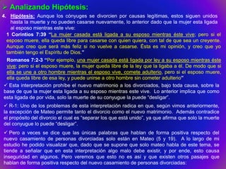  Analizando Hipótesis:
4. Hipótesis: Aunque los cónyuges se divorcien por causas legítimas, estos siguen unidos
    hasta la muerte y no pueden casarse nuevamente, lo anterior dado que la mujer esta ligada
    al esposo mientras este vive:
  1 Corintios 7:39 “La mujer casada está ligada a su esposo mientras éste vive; pero si el
  esposo muere, ella queda libre para casarse con quien quiera, con tal de que sea un creyente.
  Aunque creo que será más feliz si no vuelve a casarse. Ésta es mi opinión, y creo que yo
  también tengo el Espíritu de Dios.”
 Romanos 7:2-3 “Por ejemplo, una mujer casada está ligada por ley a su esposo mientras éste
 vive; pero si el esposo muere, la mujer queda libre de la ley que la ligaba a él. De modo que si
 ella se une a otro hombre mientras el esposo vive, comete adulterio, pero si el esposo muere,
 ella queda libre de esa ley, y puede unirse a otro hombre sin cometer adulterio”
 Esta interpretación prohíbe el nuevo matrimonio a los divorciados, bajo toda causa, sobre la
base de que la mujer esta ligada a su esposo mientras este vive. Lo anterior implica que como
esta ligada de por vida, solo la muerte de su conyugue la puede “desligar”.
 R-1: Uno de los problemas de esta interpretación radica en que, según vimos anteriormente,
la excepción de Mateo permite tanto el divorcio como el nuevo matrimonio. Además contradice
el propósito del divorcio el cual es “separar los que está unido”, ya que afirma que solo la muerte
del conyugue lo puede “desligar”.
 Pero a veces se dice que las únicas palabras que hablan de forma positiva respecto del
nuevo casamiento de personas divorciadas solo están en Mateo (5 y 19). A lo largo de mi
estudio he podido visualizar que, dado que se supone que solo mateo habla de este tema, se
tiende a señalar que en esta interpretación algo malo debe existir, y por ende, esto causa
inseguridad en algunos. Pero veremos que esto no es así y que existen otros pasajes que
hablan de forma positiva respecto del nuevo casamiento de personas divorciadas:
 