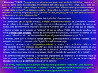 1 Corintios 7:25-28 “En cuanto a las vírgenes no tengo mandamiento del Señor; mas doy mi
 parecer, como quien ha alcanzado misericordia del Señor para ser fiel. Tengo, pues, esto por
 bueno a causa de la necesidad que apremia; que hará bien el hombre en quedarse como está.
 ¿Estás ligado a mujer? No procures soltarte. ¿Estás libre de mujer? No procures casarte. Mas
 también si te casas, no pecas; y si la doncella se casa, no peca; pero los tales tendrán aflicción
 de la carne, y yo os la quisiera evitar.”
 Sobre este pasaje es importante señalar las siguientes observaciones:
  o Cuando dice: ¿Estás ligado (casado) a mujer? No procures soltarte; es claro que el “soltarse”
  no se refiere a la muerte del cónyuge, pero si concluimos que solo mediante la muerte se
  queda libre del matrimonio, implicaría buscar la viudez del otro, ya que es algo que se procura.
  o Sobre la base de lo anterior el “soltarse” al que se refiere Pablo sólo puede significar una
  cosa; soltarse por divorcio. Dicho de otra manera mas práctica, se refiere a soltarse de los
  vínculos del matrimonio mediante un divorcio por alguna causal aprobada por Dios.
  o Además, para que el contraste tenga sentido, gramaticalmente la palabra “soltarse” debe
  entenderse como lo opuesto a estar “ligado” (casado) a una mujer.
  o Sabemos que cuando dice; “no procures soltarte”, no lo dice como prohibición, debido a que
  mas adelante dice; “no procures casarte”, por ende, dado que entendemos que casarse es una
  opción válida, también es válida la opción de soltarse (aunque ambas desaconsejables), lo
  anterior debe entenderse así para conservar intacto el sentido de “contraste” de la oración.
  o El contraste indicado en estas 2 frases tiene el propósito de incentivar a los oyentes a que se
  queden como están “a causa de la necesidad que apremia” y por ende es desaconsejable
  (aunque no malo o pecaminoso) casarse y/o soltarse.
  Por ende, mediante esta simple implicancia podemos “ratificar” que algunos
divorcios (no todos) permiten “soltarse” de la ligadura del matrimonio y que no
                  solo la muerte del conyugue permite esto.
 