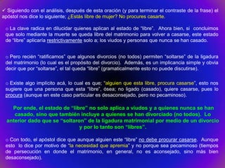  Siguiendo con el análisis, después de esta oración (y para terminar el contraste de la frase) el
apóstol nos dice lo siguiente; ¿Estás libre de mujer? No procures casarte.

 o La clave radica en dilucidar quienes aplican al estado de “libre”. Ahora bien, si concluimos
 que solo mediante la muerte se queda libre del matrimonio para volver a casarse, este estado
 de “libre” aplicaría restrictivamente solo a; los viudos y personas que nunca se han casado.


 o Pero recién “ratificamos” que algunos divorcios (no todos) permiten “soltarse” de la ligadura
 del matrimonio (lo cual es el propósito del divorcio). Además, es un implicancia simple y obvia
 decir que por “soltarse”, el tal queda “libre” (gramaticalmente esto no puede discutirse).

 o Existe algo implícito acá, lo cual es que; “alguien que esta libre, procura casarse”, esto nos
 sugiere que una persona que esta “libre”, ósea; no ligado (casado), quiere casarse, pues lo
 procura (aunque en este caso particular es desaconsejado, pero no pecaminoso).

    Por ende, el estado de “libre” no solo aplica a viudos y a quienes nunca se han
     casado, sino que también incluye a quienes se han divorciado (no todos). Lo
  anterior dado que se “soltaron” de la ligadura matrimonial por medio de un divorcio
                               y por lo tanto son “libres”.

 o Con todo, el apóstol dice que aunque alguien este “libre” no debe procurar casarse. Aunque
 esto lo dice por motivo de “la necesidad que apremia” y no porque sea pecaminoso (tiempos
 de persecución en donde el matrimonio, en general, no es aconsejado, sino más bien
 desaconsejado).
 