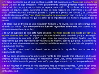 o R: Cabe mencionar que el ideal de Dios respecto del matrimonio es “hasta que la muerte los
separe”, lo cual es algo innegable. Pero, paralelamente tampoco podemos negar la existencia
bíblica del divorcio y que su propósito es separar esta unión. El problema radica en que el
pecado, en algunos casos, quebranta el ideal de Dios respecto del matrimonio y es por esta
razón que Dios aborrece el divorcio, ya que su origen es el pecado del hombre y se contrapone
al ideal instaurado en Edén “pero al principio no fue de esa manera”, pero con todo, no podemos
negar su existencia bíblica, ya que es parte de la imperfección del hombre provocada por el
pecado.
o R: Dado que el divorcio es una innovación humana y no divina, este no tiene porque estar
alineado con la Ley. Dios solo ejerce una función reguladora sobre este, aun cuando no es
parte de su creación o de su Ley.
o R: En el supuesto de que esto fuera absoluto; “la mujer casada está ligada por ley a su
esposo mientras éste vive”, ni siquiera el divorcio debería estar permitido, ya que en ningún
caso “separaría lo que esta unido”, y por ende los conyugues estarían ligados (con las
obligaciones que esto implica) de por vida (hasta la muerte), pase lo que pase. Claramente lo
anterior es inconsistente con muchas enseñanzas bíblicas respecto de la existencia, propósito y
regulación del divorcio.
o R: Con todo, aun cuando el divorcio no es parte de la Ley de Dios, es reconocido y
reglamentado por Él.
o R: Así como el pecado nunca estuvo en la mente de Dios cuando creo al hombre, el divorcio
tampoco lo estuvo cuando instituyo el matrimonio. Pero Dios, siendo consiente y realista de
nuestra debilidad inherente, proveyó instrucción para el pecado así como lo hace para divorcio.

o R: En resumen el divorcio es otro testimonio más de nuestra debilidad. Como lo son otras
muchas calamidades creadas por nuestra desobediencia (guerras, desigualdades, odio,
contiendas, etc.).
 