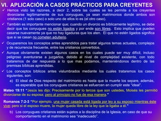 VI. APLICACIÓN A CASOS PRÁCTICOS PARA CREYENTES
 Hemos visto las razones, a decir 2, sobre las cuales se les permite a los creyentes
  divorciarse legítimamente de sus conyugues, ya sean matrimonios donde ambos son
  cristianos (1 solo caso) o solo uno de ellos lo es (el otro caso).
 También es importante mencionar que; cuando un divorcio es bíblicamente legítimo, se debe
  decir que los conyugues no están ligados y por ende son libres. Esto implica que pueden
  casarse nuevamente ya que no hay ligaduras que los aten. El que no estén ligados significa
  que si se casan no cometen adulterio.
 Ocuparemos los conceptos antes aprendidos para tratar algunos temas actuales, complejos
  y de recurrencia frecuente, entre los cristianos convertidos.
 Aunque obviamente existen algunos casos en los cuales puede ser muy difícil, incluso
  peligroso aventurarse a juzgarlos, debido al nivel de complejidad existente, con todo
  trataremos de dar respuesta a lo que mas podamos, manteniéndonos dentro de las
  premisas bíblicas aprendidas.
 Los conceptos bíblicos antes vislumbrados mediante los cuales trataremos los casos
   siguientes, son:
     a) El ideal de Dios respecto del matrimonio es hasta que la muerte los separe, además,
         es esperable que los conyugues cristianos se esfuercen en cumplir este “ideal”.
 Mateo 19:11 “Jesús les dijo: Precisamente por lo tercos que son ustedes, Moisés les permitió
 divorciarse de su esposa; pero al principio no fue de esa manera.”
 Romanos 7:2-3 “Por ejemplo, una mujer casada está ligada por ley a su esposo mientras éste
 vive; pero si el esposo muere, la mujer queda libre de la ley que la ligaba a él.”
    b) Los conyugues cristianos están sujetos a la disciplina de la Iglesia, en caso de que su
       comportamiento en el matrimonio sea “inadecuado”.
 